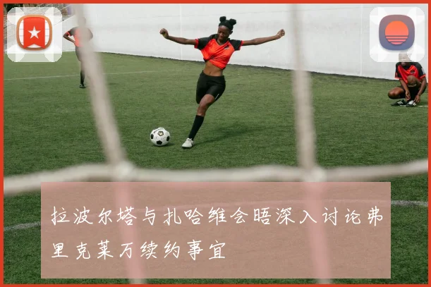拉波尔塔与扎哈维会晤深入讨论弗里克莱万续约事宜