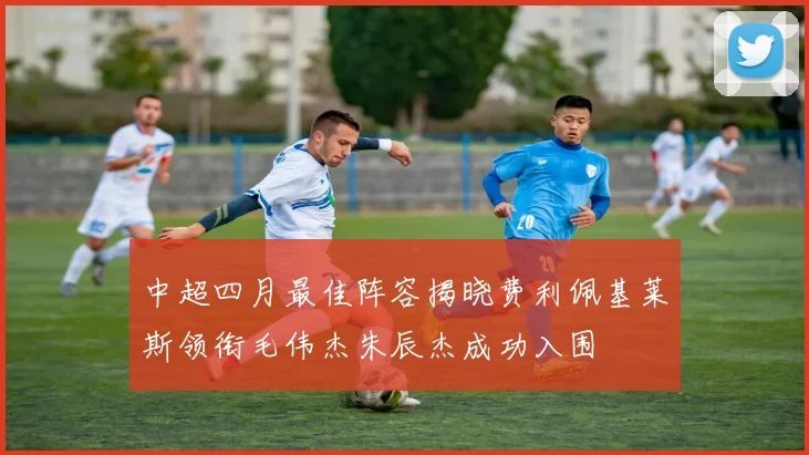中超四月最佳阵容揭晓费利佩基莱斯领衔毛伟杰朱辰杰成功入围
