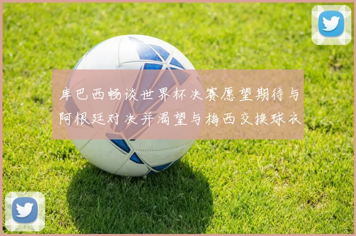 库巴西畅谈世界杯决赛愿望期待与阿根廷对决并渴望与梅西交换球衣