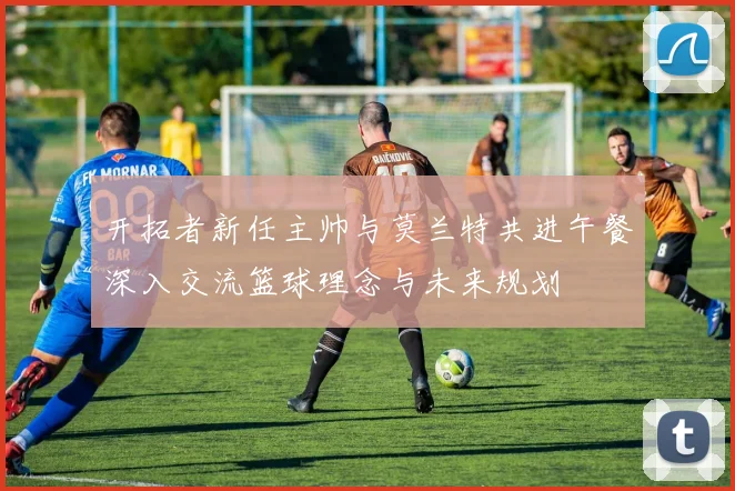 开拓者新任主帅与莫兰特共进午餐深入交流篮球理念与未来规划