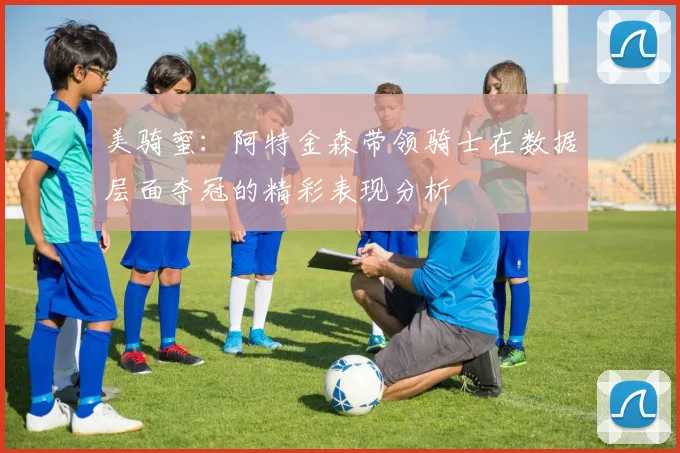 美骑蜜：阿特金森带领骑士在数据层面夺冠的精彩表现分析