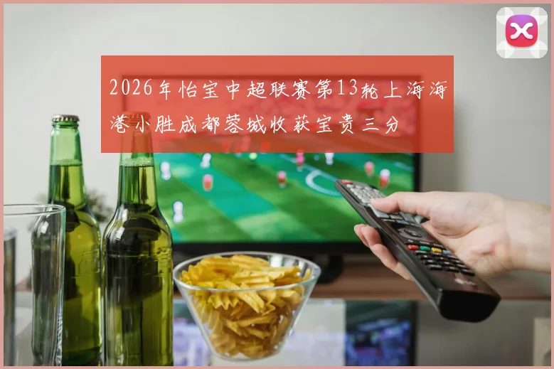 2026年怡宝中超联赛第13轮上海海港小胜成都蓉城收获宝贵三分