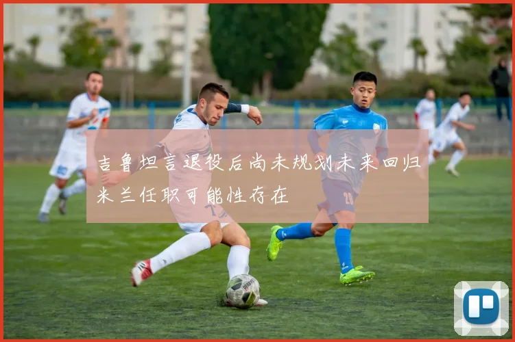 吉鲁坦言退役后尚未规划未来回归米兰任职可能性存在